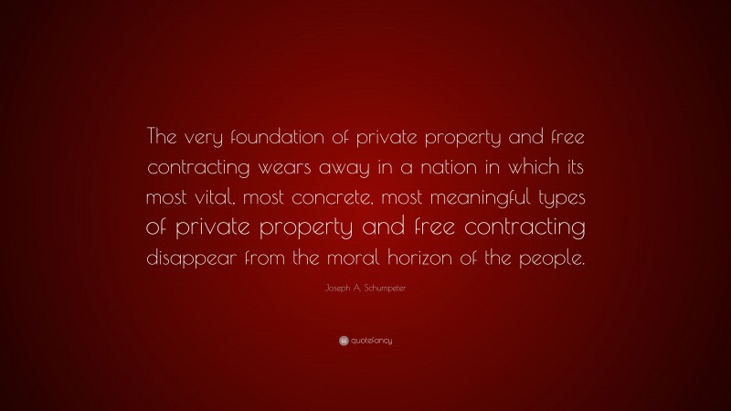Joseph A. Schumpeter Quote: “The very foundation of private property and free contracting wears away in a nation in which its most vital, most concrete, most meaningful types of private property and free contracting disappear from the moral horizon of the people.”