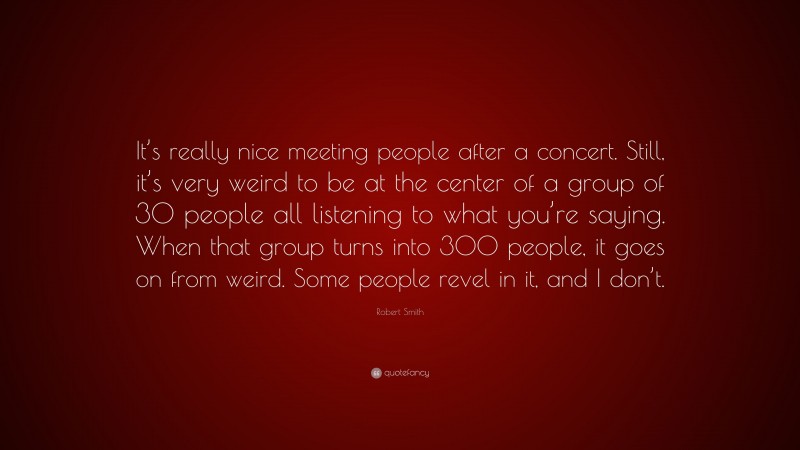 Robert Smith Quote: “It’s really nice meeting people after a concert. Still, it’s very weird to be at the center of a group of 30 people all listening to what you’re saying. When that group turns into 300 people, it goes on from weird. Some people revel in it, and I don’t.”