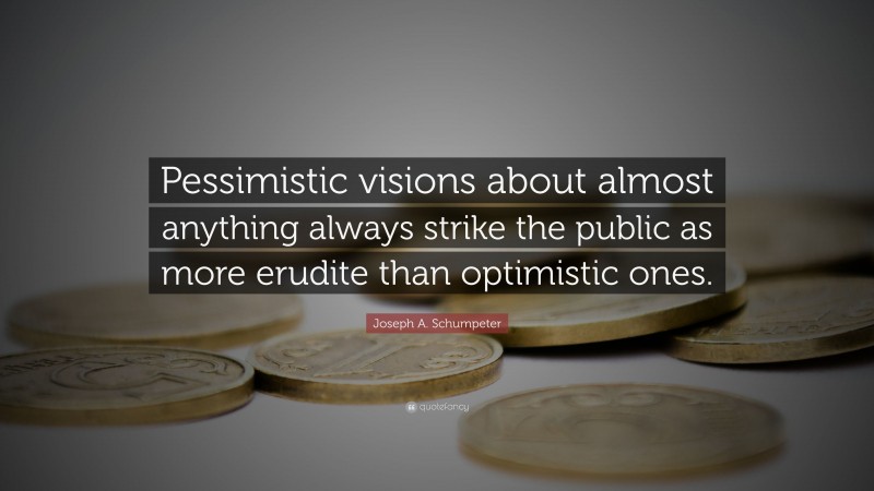 Joseph A. Schumpeter Quote: “Pessimistic visions about almost anything always strike the public as more erudite than optimistic ones.”