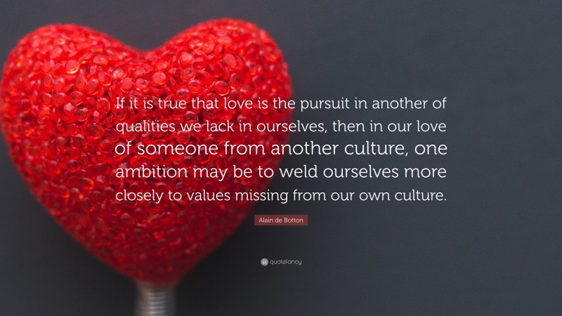 Alain de Botton Quote: “If it is true that love is the pursuit in another of qualities we lack in ourselves, then in our love of someone from another culture, one ambition may be to weld ourselves more closely to values missing from our own culture.”