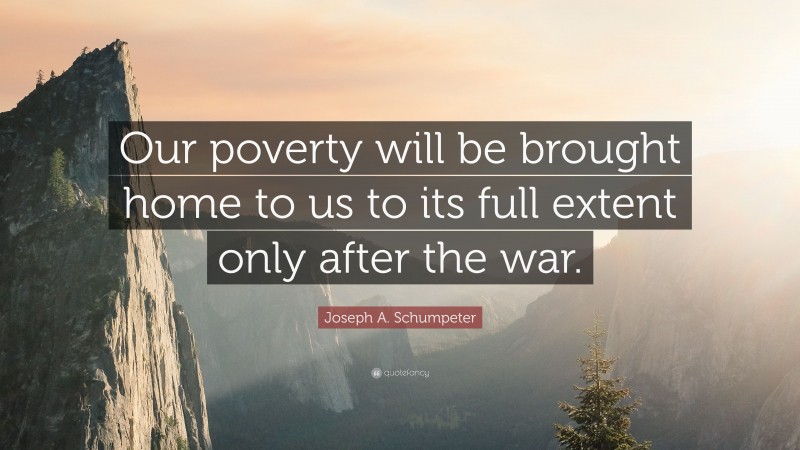 Joseph A. Schumpeter Quote: “Our poverty will be brought home to us to its full extent only after the war.”