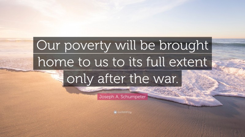 Joseph A. Schumpeter Quote: “Our poverty will be brought home to us to its full extent only after the war.”