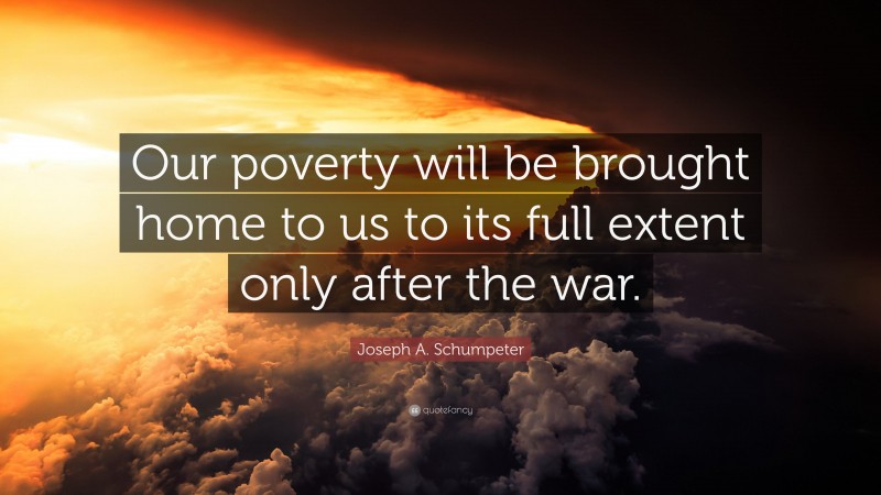 Joseph A. Schumpeter Quote: “Our poverty will be brought home to us to its full extent only after the war.”