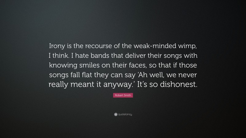 Robert Smith Quote: “Irony is the recourse of the weak-minded wimp, I think. I hate bands that deliver their songs with knowing smiles on their faces, so that if those songs fall flat they can say ‘Ah well, we never really meant it anyway.’ It’s so dishonest.”