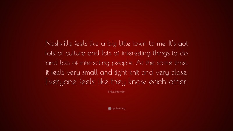 Ricky Schroder Quote: “Nashville feels like a big little town to me. It’s got lots of culture and lots of interesting things to do and lots of interesting people. At the same time, it feels very small and tight-knit and very close. Everyone feels like they know each other.”