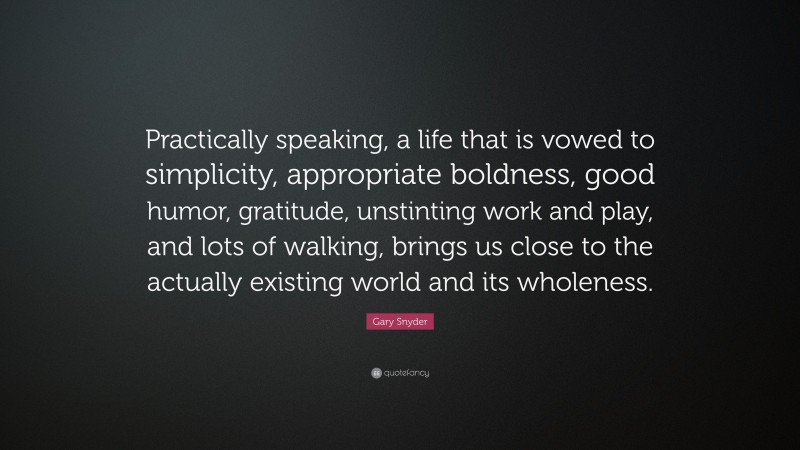 Gary Snyder Quote: “Practically speaking, a life that is vowed to simplicity, appropriate boldness, good humor, gratitude, unstinting work and play, and lots of walking, brings us close to the actually existing world and its wholeness.”