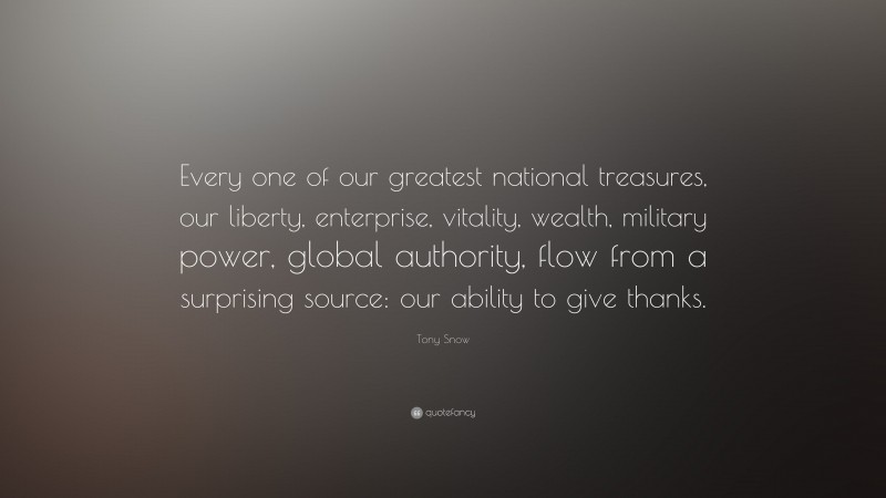 Tony Snow Quote: “Every one of our greatest national treasures, our liberty, enterprise, vitality, wealth, military power, global authority, flow from a surprising source: our ability to give thanks.”