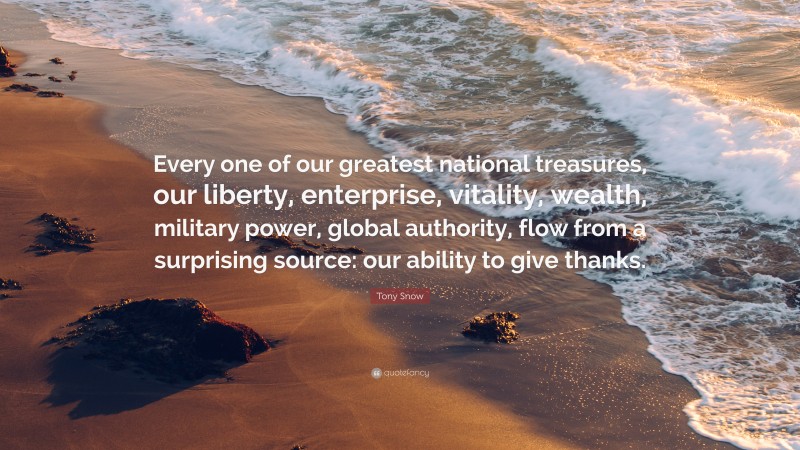 Tony Snow Quote: “Every one of our greatest national treasures, our liberty, enterprise, vitality, wealth, military power, global authority, flow from a surprising source: our ability to give thanks.”