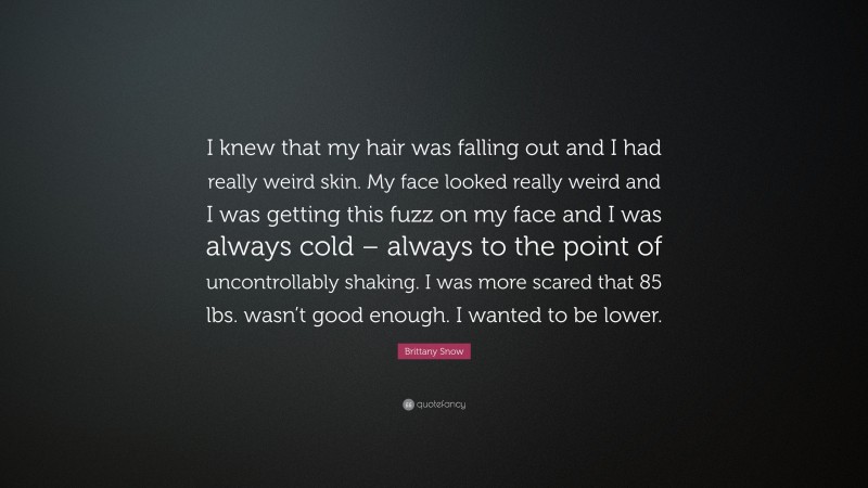 Brittany Snow Quote: “I knew that my hair was falling out and I had really weird skin. My face looked really weird and I was getting this fuzz on my face and I was always cold – always to the point of uncontrollably shaking. I was more scared that 85 lbs. wasn’t good enough. I wanted to be lower.”