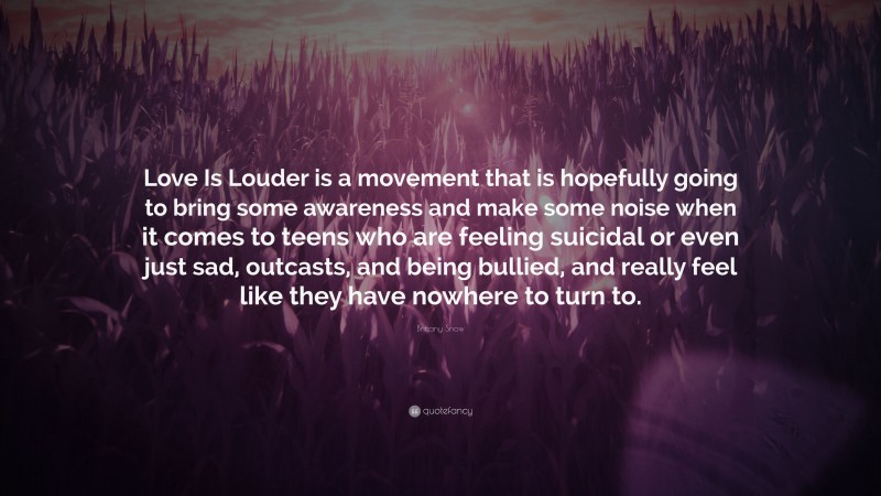 Brittany Snow Quote: “Love Is Louder is a movement that is hopefully going to bring some awareness and make some noise when it comes to teens who are feeling suicidal or even just sad, outcasts, and being bullied, and really feel like they have nowhere to turn to.”