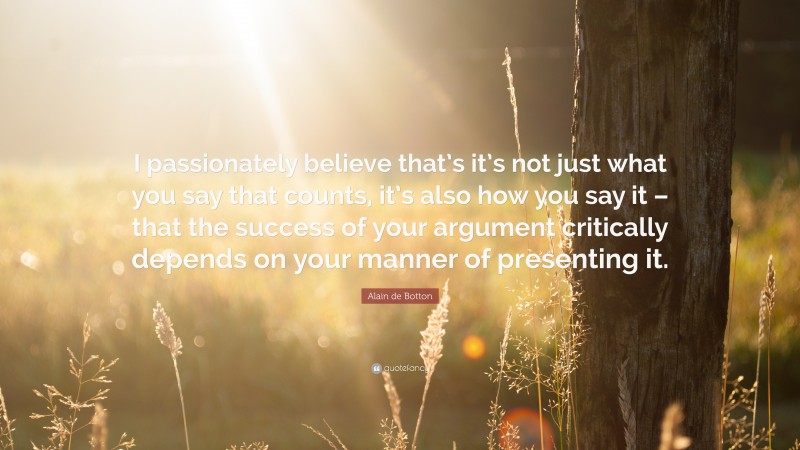 Alain de Botton Quote: “I passionately believe that’s it’s not just what you say that counts, it’s also how you say it – that the success of your argument critically depends on your manner of presenting it.”
