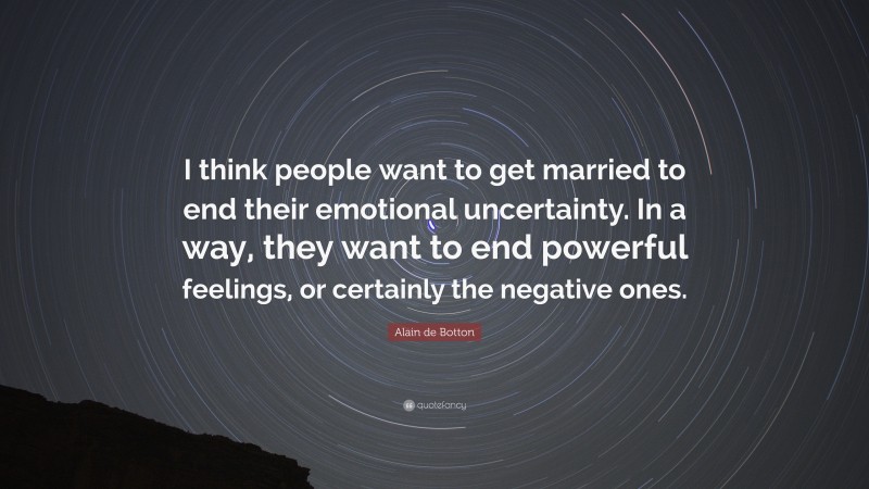 Alain de Botton Quote: “I think people want to get married to end their emotional uncertainty. In a way, they want to end powerful feelings, or certainly the negative ones.”