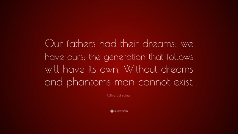 Olive Schreiner Quote: “Our fathers had their dreams; we have ours; the generation that follows will have its own. Without dreams and phantoms man cannot exist.”