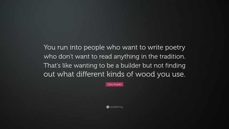 Gary Snyder Quote: “You run into people who want to write poetry who don’t want to read anything in the tradition. That’s like wanting to be a builder but not finding out what different kinds of wood you use.”
