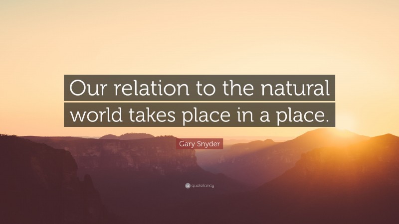 Gary Snyder Quote: “Our relation to the natural world takes place in a place.”