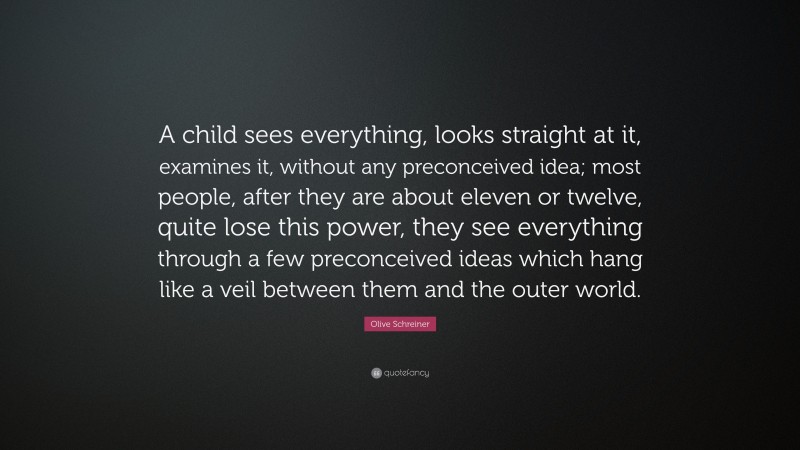Olive Schreiner Quote: “A child sees everything, looks straight at it, examines it, without any preconceived idea; most people, after they are about eleven or twelve, quite lose this power, they see everything through a few preconceived ideas which hang like a veil between them and the outer world.”
