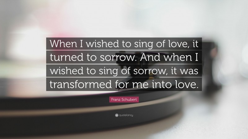Franz Schubert Quote: “When I wished to sing of love, it turned to sorrow. And when I wished to sing of sorrow, it was transformed for me into love.”