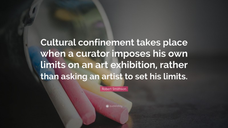 Robert Smithson Quote: “Cultural confinement takes place when a curator imposes his own limits on an art exhibition, rather than asking an artist to set his limits.”