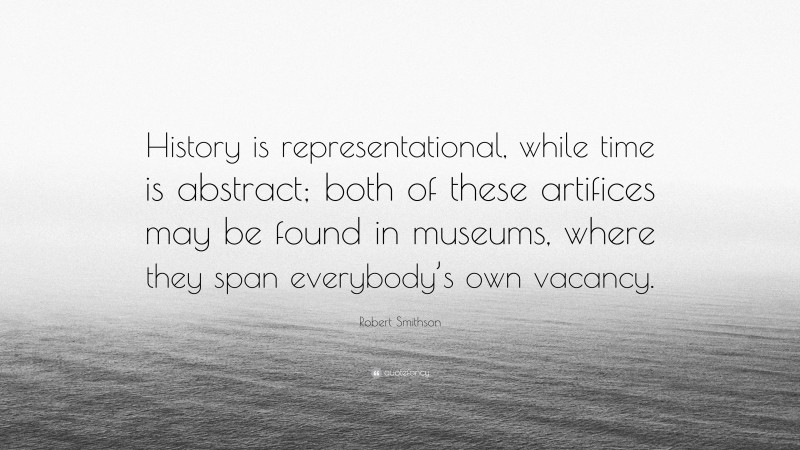 Robert Smithson Quote: “History is representational, while time is abstract; both of these artifices may be found in museums, where they span everybody’s own vacancy.”