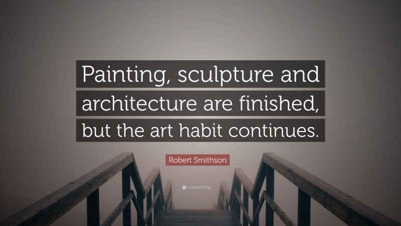 Robert Smithson Quote: “Painting, sculpture and architecture are finished, but the art habit continues.”