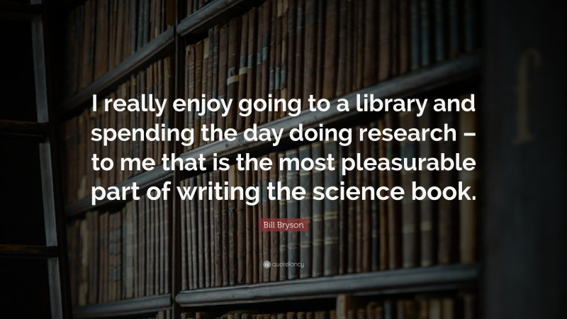 Bill Bryson Quote: “I really enjoy going to a library and spending the day doing research – to me that is the most pleasurable part of writing the science book.”