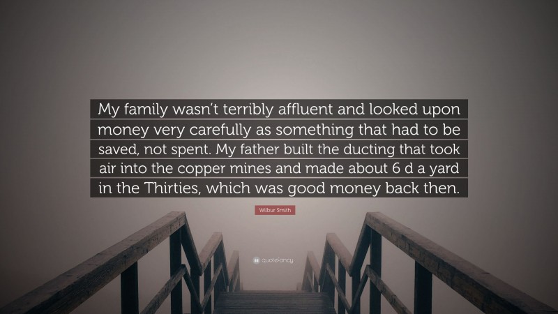 Wilbur Smith Quote: “My family wasn’t terribly affluent and looked upon money very carefully as something that had to be saved, not spent. My father built the ducting that took air into the copper mines and made about 6 d a yard in the Thirties, which was good money back then.”