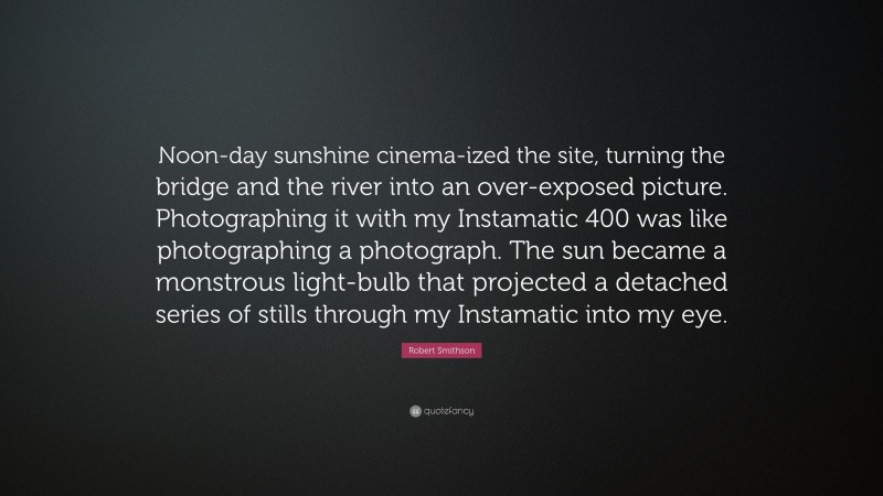 Robert Smithson Quote: “Noon-day sunshine cinema-ized the site, turning the bridge and the river into an over-exposed picture. Photographing it with my Instamatic 400 was like photographing a photograph. The sun became a monstrous light-bulb that projected a detached series of stills through my Instamatic into my eye.”