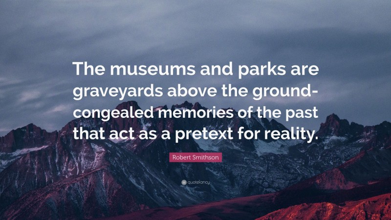 Robert Smithson Quote: “The museums and parks are graveyards above the ground- congealed memories of the past that act as a pretext for reality.”