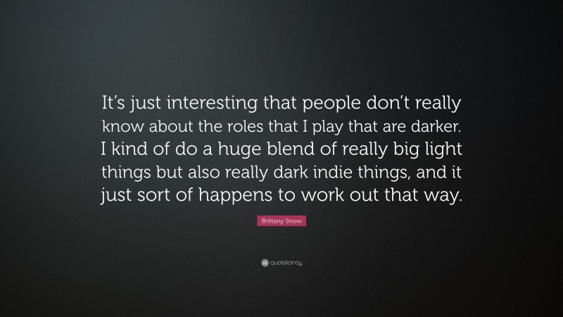 Brittany Snow Quote: “It’s just interesting that people don’t really know about the roles that I play that are darker. I kind of do a huge blend of really big light things but also really dark indie things, and it just sort of happens to work out that way.”