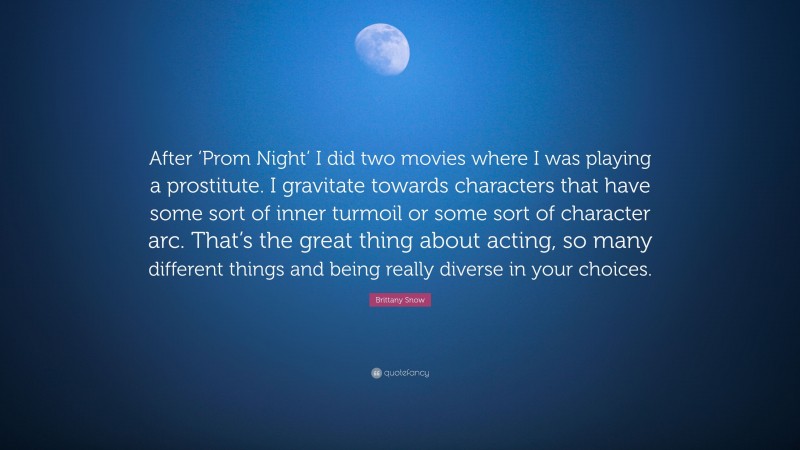 Brittany Snow Quote: “After ‘Prom Night’ I did two movies where I was playing a prostitute. I gravitate towards characters that have some sort of inner turmoil or some sort of character arc. That’s the great thing about acting, so many different things and being really diverse in your choices.”