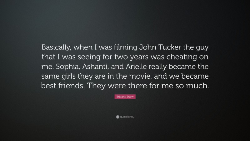 Brittany Snow Quote: “Basically, when I was filming John Tucker the guy that I was seeing for two years was cheating on me. Sophia, Ashanti, and Arielle really became the same girls they are in the movie, and we became best friends. They were there for me so much.”
