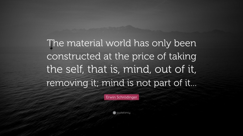 Erwin Schrödinger Quote: “The material world has only been constructed at the price of taking the self, that is, mind, out of it, removing it; mind is not part of it...”
