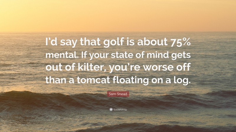 Sam Snead Quote: “I’d say that golf is about 75% mental. If your state of mind gets out of kilter, you’re worse off than a tomcat floating on a log.”