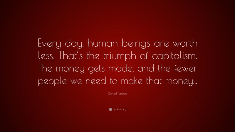 David Simon Quote: “Every day, human beings are worth less. That’s the triumph of capitalism. The money gets made, and the fewer people we need to make that money...”