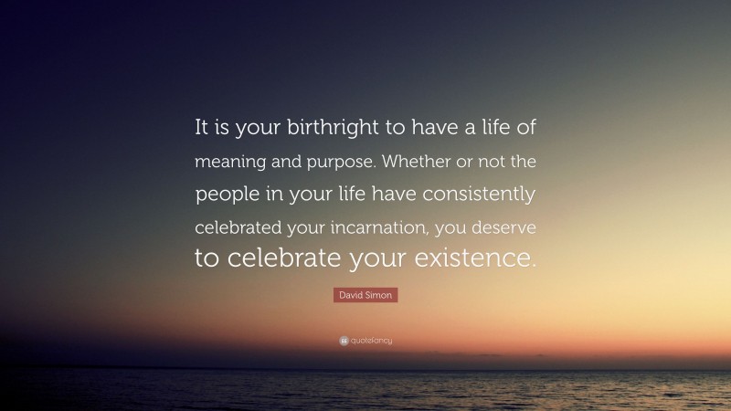 David Simon Quote: “It is your birthright to have a life of meaning and purpose. Whether or not the people in your life have consistently celebrated your incarnation, you deserve to celebrate your existence.”