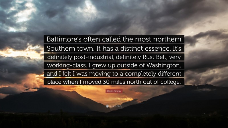 David Simon Quote: “Baltimore’s often called the most northern Southern town. It has a distinct essence. It’s definitely post-industrial, definitely Rust Belt, very working-class. I grew up outside of Washington, and I felt I was moving to a completely different place when I moved 30 miles north out of college.”