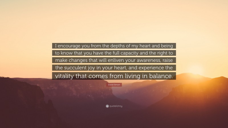 David Simon Quote: “I encourage you from the depths of my heart and being to know that you have the full capacity and the right to make changes that will enliven your awareness, raise the succulent joy in your heart, and experience the vitality that comes from living in balance.”