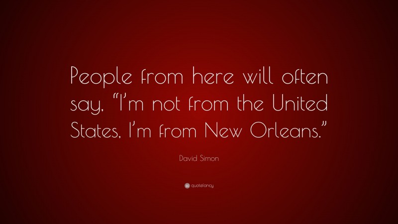 David Simon Quote: “People from here will often say, “I’m not from the United States, I’m from New Orleans.””