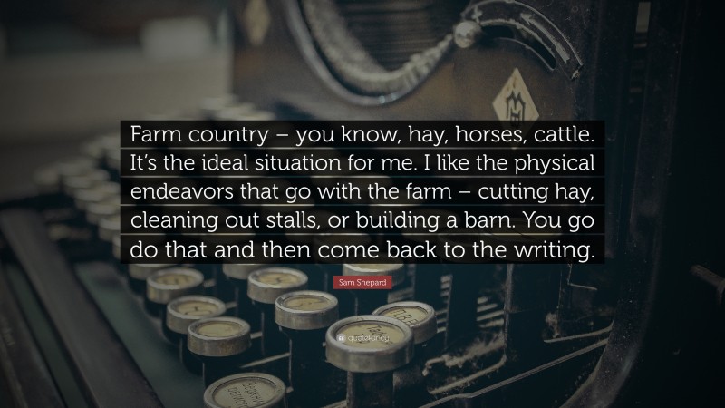 Sam Shepard Quote: “Farm country – you know, hay, horses, cattle. It’s the ideal situation for me. I like the physical endeavors that go with the farm – cutting hay, cleaning out stalls, or building a barn. You go do that and then come back to the writing.”