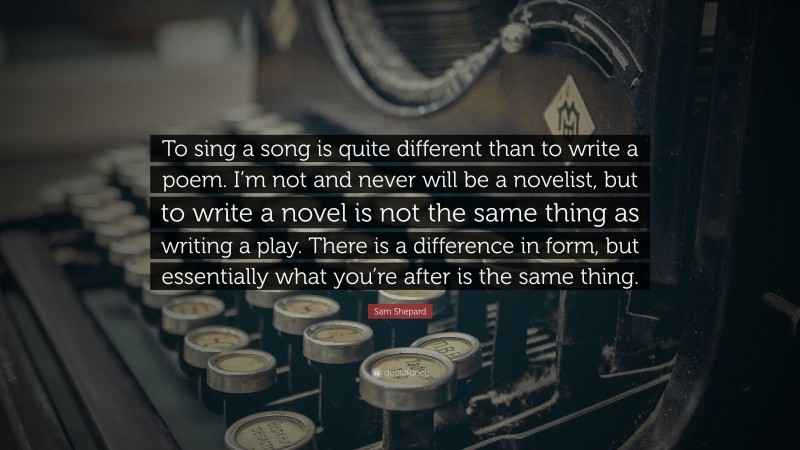 Sam Shepard Quote: “To sing a song is quite different than to write a poem. I’m not and never will be a novelist, but to write a novel is not the same thing as writing a play. There is a difference in form, but essentially what you’re after is the same thing.”