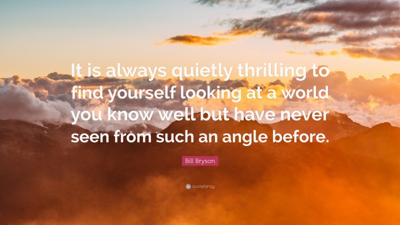Bill Bryson Quote: “It is always quietly thrilling to find yourself looking at a world you know well but have never seen from such an angle before.”