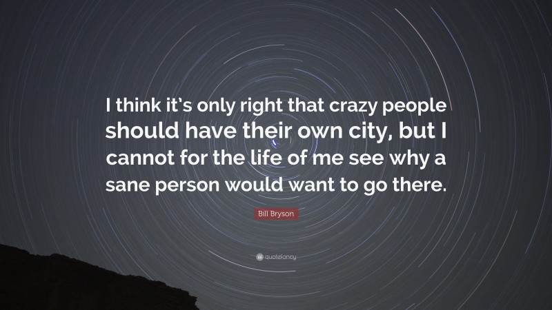 Bill Bryson Quote: “I think it’s only right that crazy people should have their own city, but I cannot for the life of me see why a sane person would want to go there.”