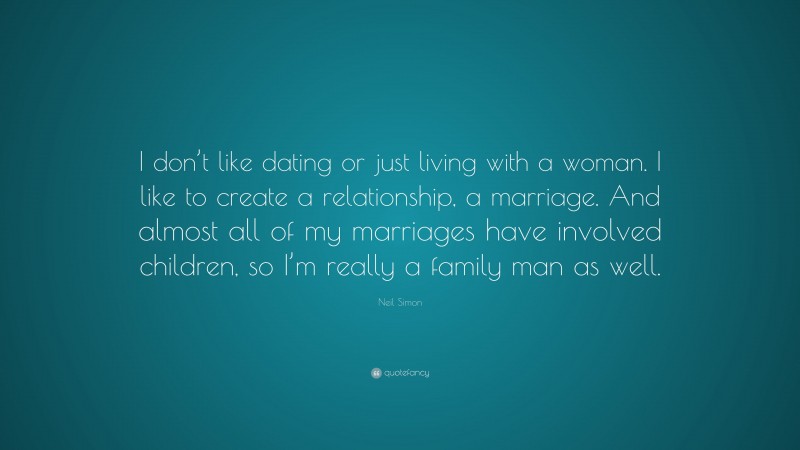 Neil Simon Quote: “I don’t like dating or just living with a woman. I like to create a relationship, a marriage. And almost all of my marriages have involved children, so I’m really a family man as well.”