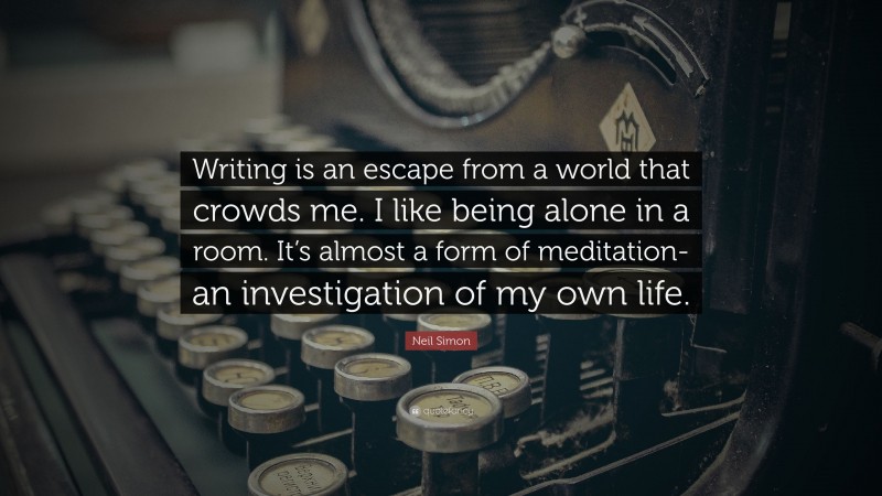 Neil Simon Quote: “Writing is an escape from a world that crowds me. I like being alone in a room. It’s almost a form of meditation- an investigation of my own life.”