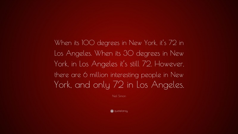Neil Simon Quote: “When its 100 degrees in New York, it’s 72 in Los Angeles. When its 30 degrees in New York, in Los Angeles it’s still 72. However, there are 6 million interesting people in New York, and only 72 in Los Angeles.”