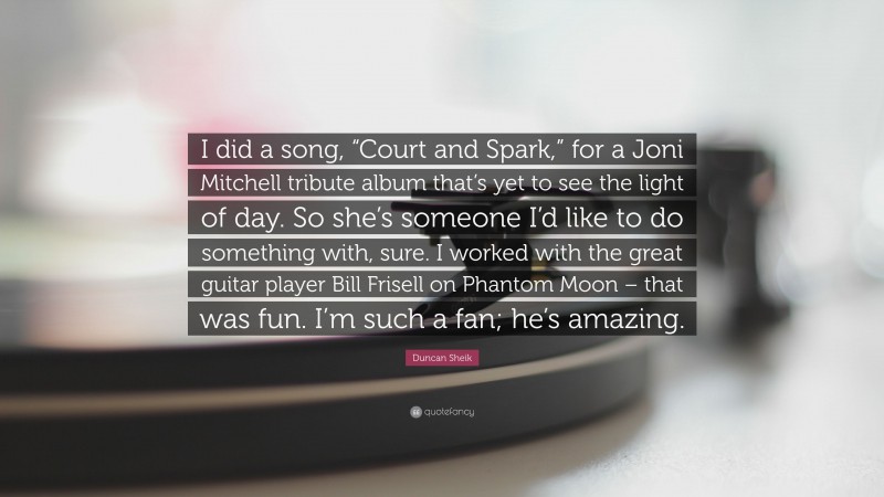 Duncan Sheik Quote: “I did a song, “Court and Spark,” for a Joni Mitchell tribute album that’s yet to see the light of day. So she’s someone I’d like to do something with, sure. I worked with the great guitar player Bill Frisell on Phantom Moon – that was fun. I’m such a fan; he’s amazing.”