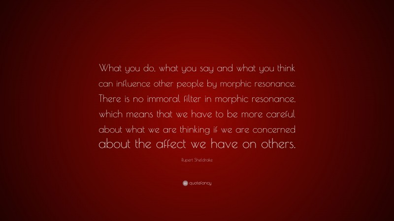 Rupert Sheldrake Quote: “What you do, what you say and what you think can influence other people by morphic resonance. There is no immoral filter in morphic resonance, which means that we have to be more careful about what we are thinking if we are concerned about the affect we have on others.”