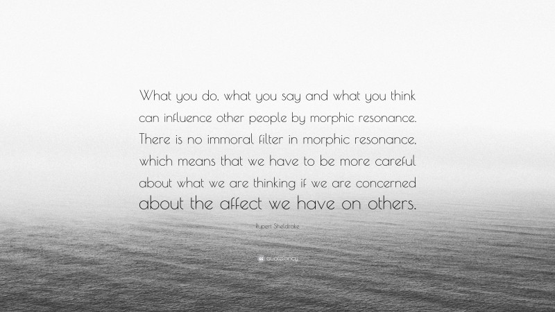 Rupert Sheldrake Quote: “What you do, what you say and what you think can influence other people by morphic resonance. There is no immoral filter in morphic resonance, which means that we have to be more careful about what we are thinking if we are concerned about the affect we have on others.”