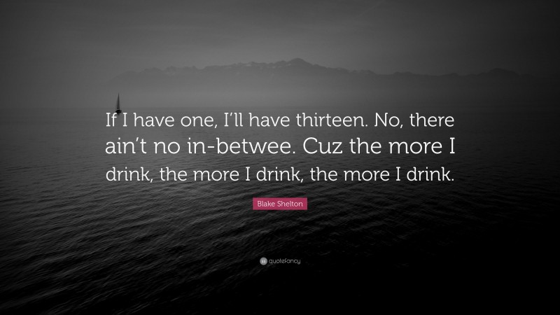 Blake Shelton Quote: “If I have one, I’ll have thirteen. No, there ain’t no in-betwee. Cuz the more I drink, the more I drink, the more I drink.”