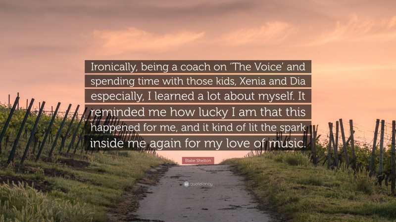 Blake Shelton Quote: “Ironically, being a coach on ‘The Voice’ and spending time with those kids, Xenia and Dia especially, I learned a lot about myself. It reminded me how lucky I am that this happened for me, and it kind of lit the spark inside me again for my love of music.”